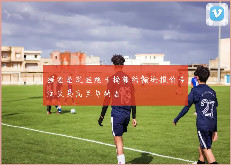 掘金坚定拒绝卡梅隆约翰逊报价专注交易瓦兰与纳吉