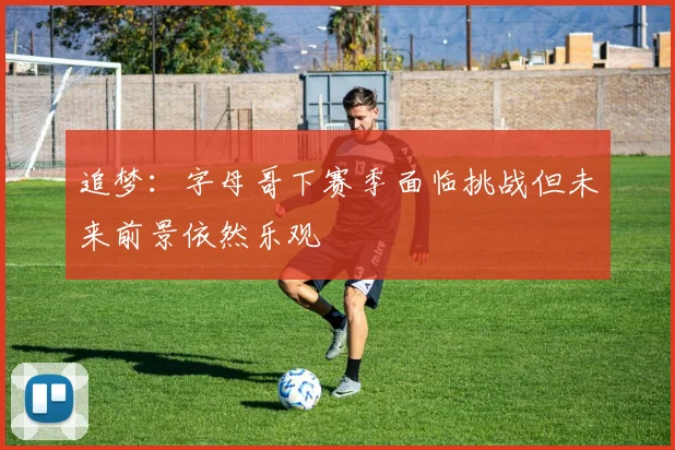 追梦：字母哥下赛季面临挑战但未来前景依然乐观