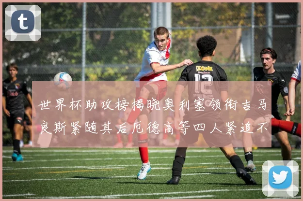 世界杯助攻榜揭晓奥利塞领衔吉马良斯紧随其后厄德高等四人紧追不舍