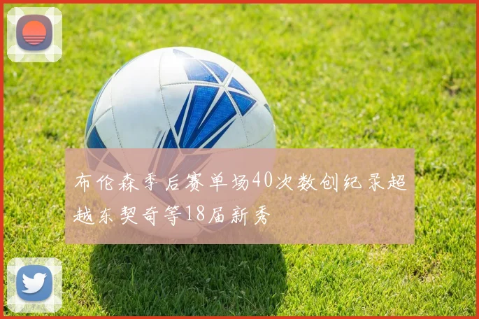 布伦森季后赛单场40次数创纪录超越东契奇等18届新秀