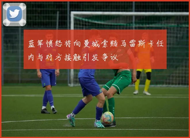 蓝军愤怒将向曼城索赔马雷斯卡任内与对方接触引发争议