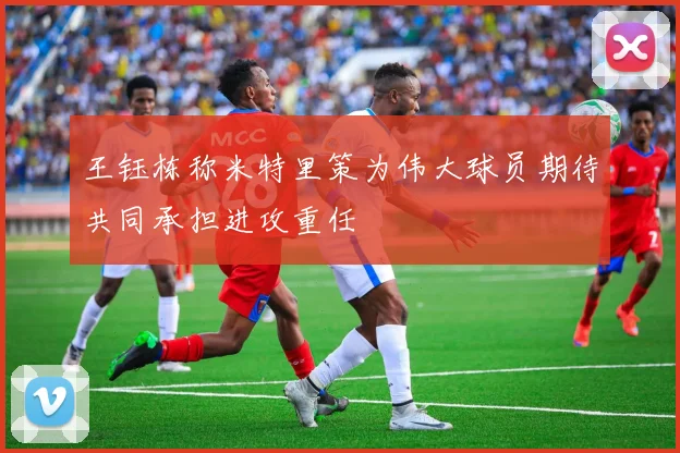 王钰栋称米特里策为伟大球员期待共同承担进攻重任