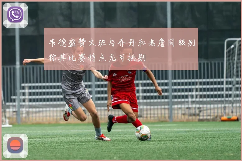 韦德盛赞文班与乔丹和老詹同级别称其比赛特点无可挑剔