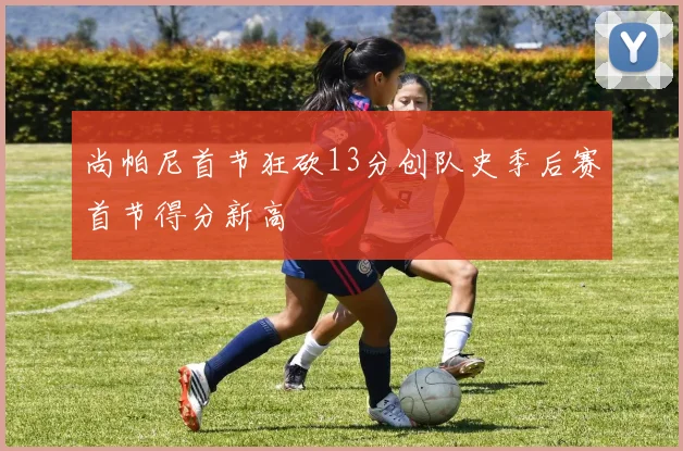 尚帕尼首节狂砍13分创队史季后赛首节得分新高
