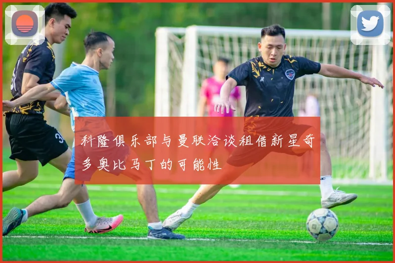 科隆俱乐部与曼联洽谈租借新星奇多奥比马丁的可能性