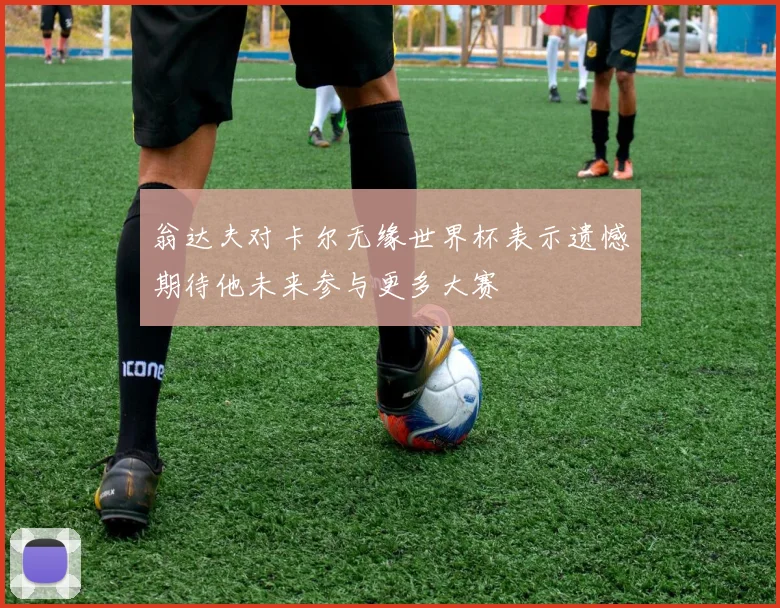 翁达夫对卡尔无缘世界杯表示遗憾期待他未来参与更多大赛