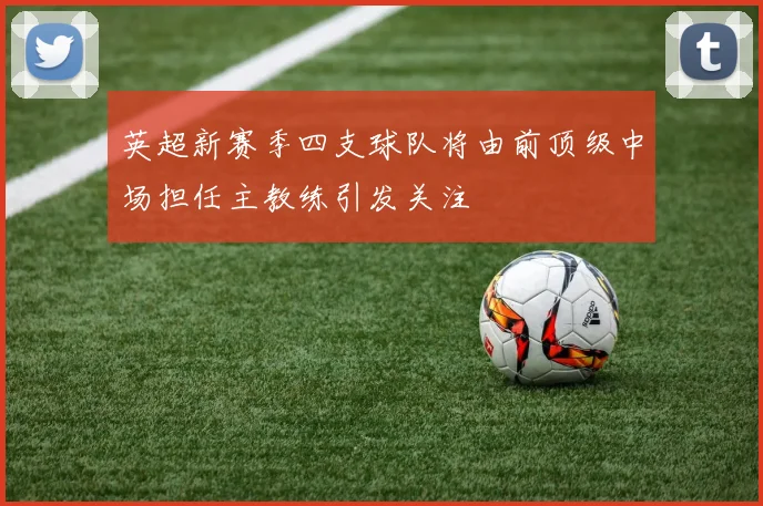 英超新赛季四支球队将由前顶级中场担任主教练引发关注